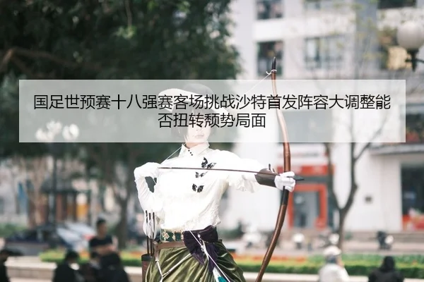 国足世预赛十八强赛客场挑战沙特首发阵容大调整能否扭转颓势局面