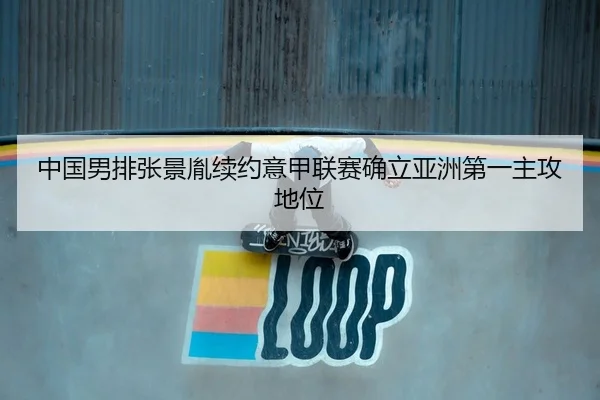 中国男排张景胤续约意甲联赛确立亚洲第一主攻地位